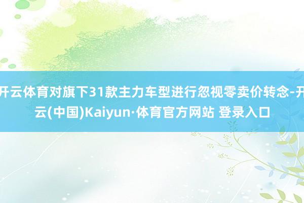 开云体育对旗下31款主力车型进行忽视零卖价转念-开云(中国)Kaiyun·体育官方网站 登录入口