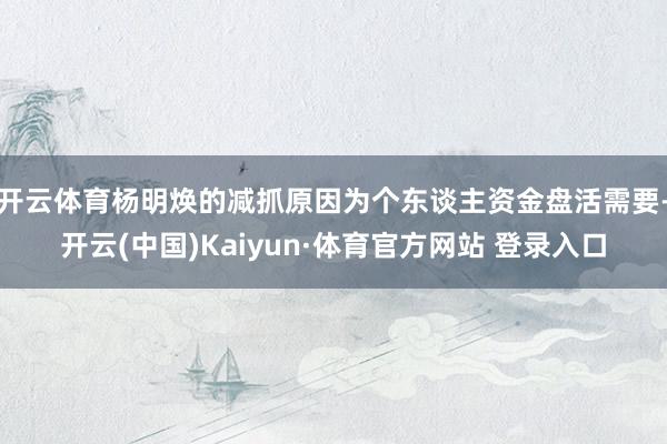 开云体育杨明焕的减抓原因为个东谈主资金盘活需要-开云(中国)Kaiyun·体育官方网站 登录入口