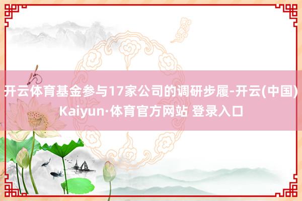 开云体育基金参与17家公司的调研步履-开云(中国)Kaiyun·体育官方网站 登录入口