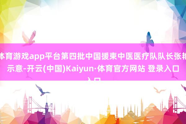 体育游戏app平台第四批中国援柬中医医疗队队长张艳示意-开云(中国)Kaiyun·体育官方网站 登录入口