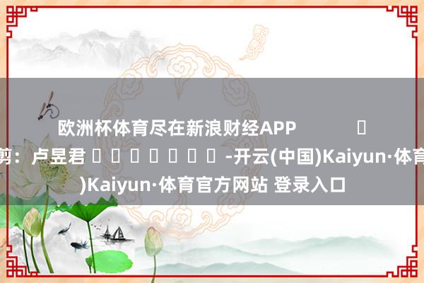 欧洲杯体育尽在新浪财经APP            						包袱裁剪：卢昱君 							-开云(中国)Kaiyun·体育官方网站 登录入口