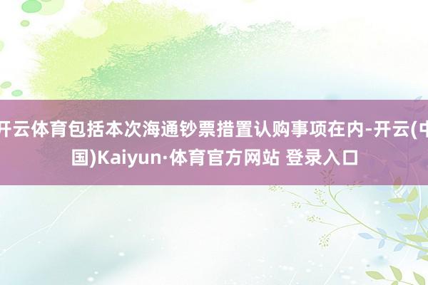开云体育包括本次海通钞票措置认购事项在内-开云(中国)Kaiyun·体育官方网站 登录入口