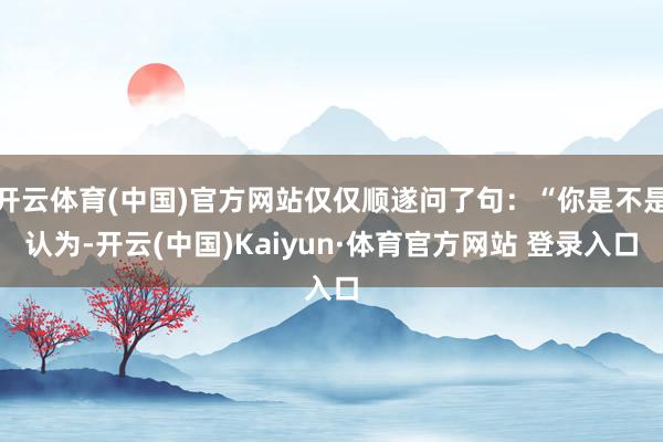开云体育(中国)官方网站仅仅顺遂问了句：“你是不是认为-开云(中国)Kaiyun·体育官方网站 登录入口