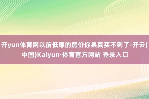 开yun体育网以前低廉的房价你果真买不到了-开云(中国)Kaiyun·体育官方网站 登录入口