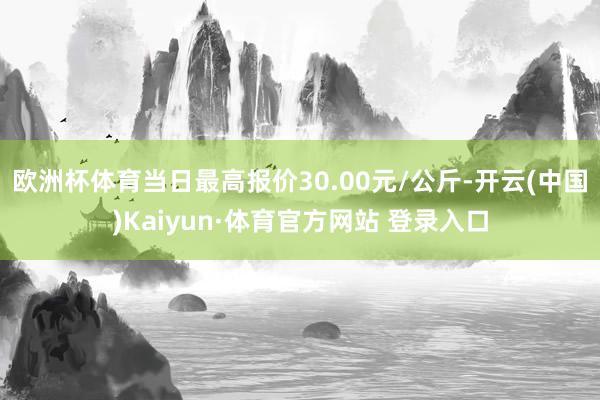欧洲杯体育当日最高报价30.00元/公斤-开云(中国)Kaiyun·体育官方网站 登录入口