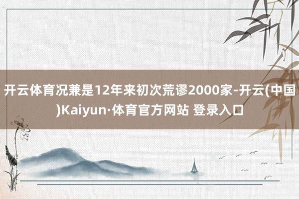 开云体育况兼是12年来初次荒谬2000家-开云(中国)Kaiyun·体育官方网站 登录入口