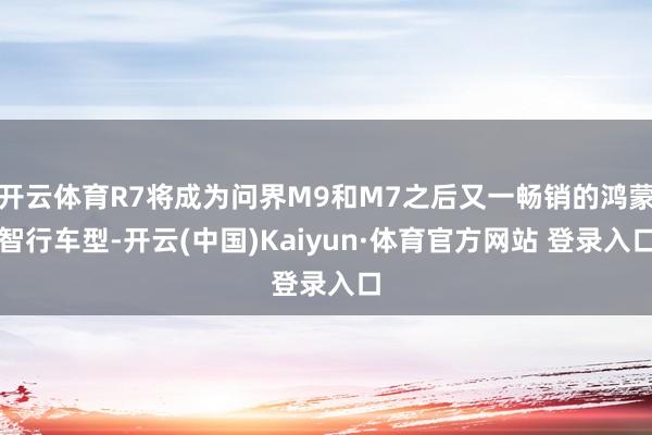 开云体育R7将成为问界M9和M7之后又一畅销的鸿蒙智行车型-开云(中国)Kaiyun·体育官方网站 登录入口