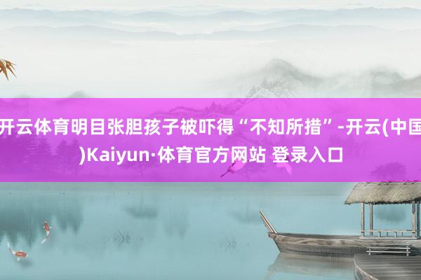 开云体育明目张胆孩子被吓得“不知所措”-开云(中国)Kaiyun·体育官方网站 登录入口