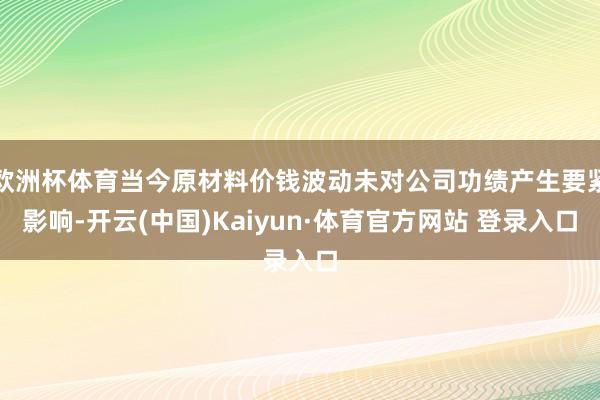 欧洲杯体育当今原材料价钱波动未对公司功绩产生要紧影响-开云(中国)Kaiyun·体育官方网站 登录入口