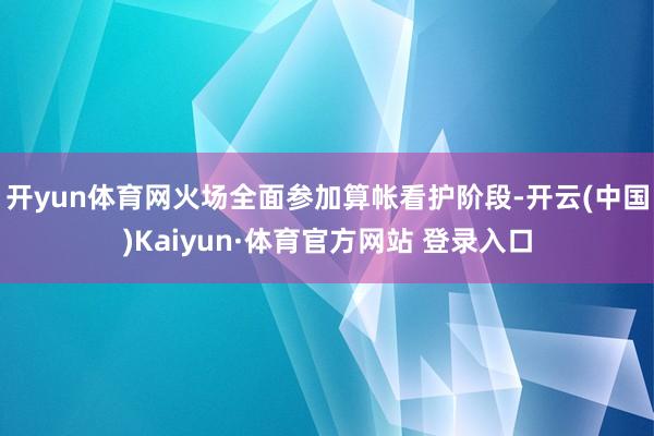 开yun体育网火场全面参加算帐看护阶段-开云(中国)Kaiyun·体育官方网站 登录入口