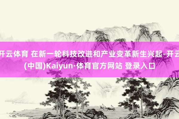 开云体育 在新一轮科技改进和产业变革新生兴起-开云(中国)Kaiyun·体育官方网站 登录入口