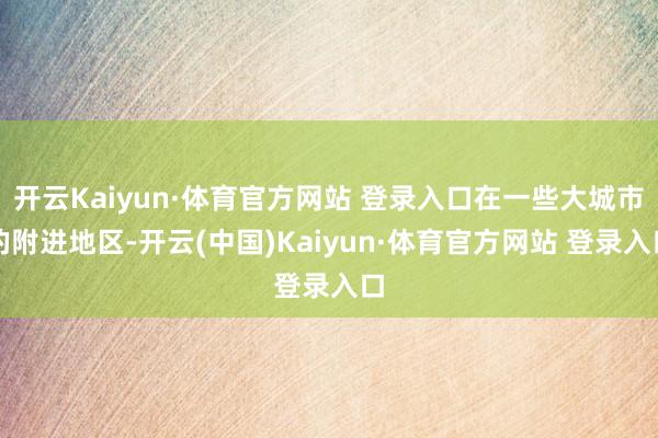 开云Kaiyun·体育官方网站 登录入口在一些大城市的附进地区-开云(中国)Kaiyun·体育官方网站 登录入口