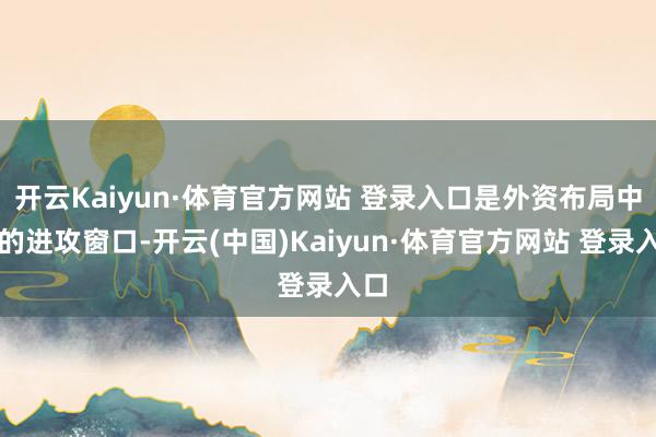 开云Kaiyun·体育官方网站 登录入口是外资布局中国的进攻窗口-开云(中国)Kaiyun·体育官方网站 登录入口
