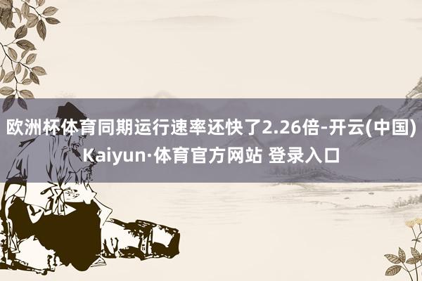 欧洲杯体育同期运行速率还快了2.26倍-开云(中国)Kaiyun·体育官方网站 登录入口