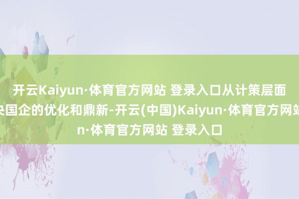 开云Kaiyun·体育官方网站 登录入口从计策层面深远鼓舞央国企的优化和鼎新-开云(中国)Kaiyun·体育官方网站 登录入口