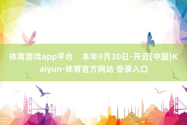 体育游戏app平台    本年9月30日-开云(中国)Kaiyun·体育官方网站 登录入口