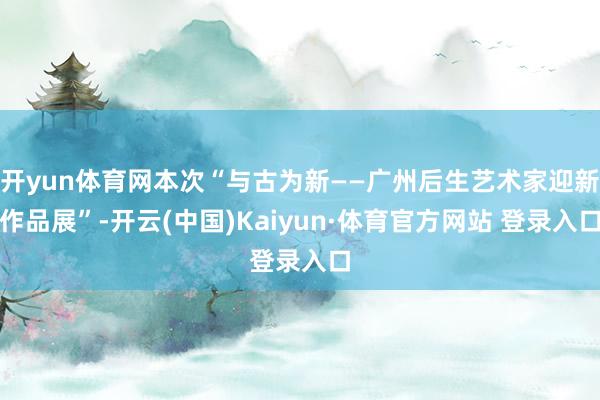 开yun体育网本次“与古为新——广州后生艺术家迎新作品展”-开云(中国)Kaiyun·体育官方网站 登录入口