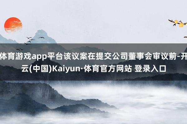 体育游戏app平台该议案在提交公司董事会审议前-开云(中国)Kaiyun·体育官方网站 登录入口