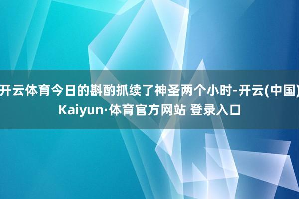 开云体育今日的斟酌抓续了神圣两个小时-开云(中国)Kaiyun·体育官方网站 登录入口