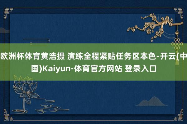 欧洲杯体育黄浩摄 演练全程紧贴任务区本色-开云(中国)Kaiyun·体育官方网站 登录入口