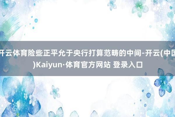 开云体育险些正平允于央行打算范畴的中间-开云(中国)Kaiyun·体育官方网站 登录入口