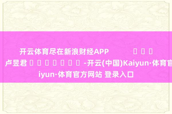 开云体育尽在新浪财经APP            						遭殃裁剪：卢昱君 							-开云(中国)Kaiyun·体育官方网站 登录入口