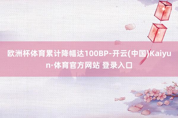 欧洲杯体育累计降幅达100BP-开云(中国)Kaiyun·体育官方网站 登录入口