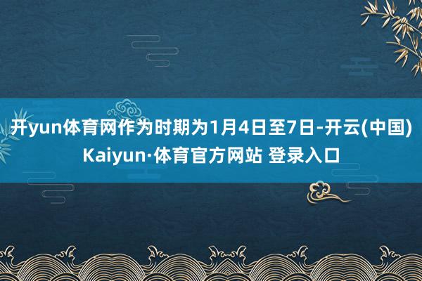 开yun体育网作为时期为1月4日至7日-开云(中国)Kaiyun·体育官方网站 登录入口