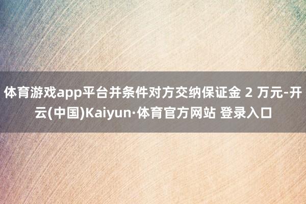 体育游戏app平台并条件对方交纳保证金 2 万元-开云(中国)Kaiyun·体育官方网站 登录入口