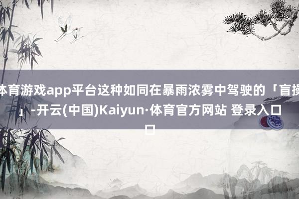 体育游戏app平台这种如同在暴雨浓雾中驾驶的「盲操」-开云(中国)Kaiyun·体育官方网站 登录入口