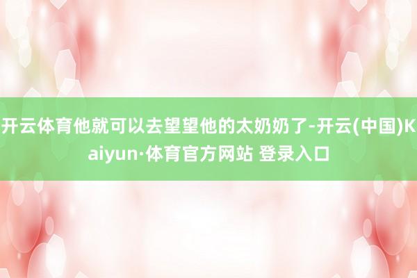 开云体育他就可以去望望他的太奶奶了-开云(中国)Kaiyun·体育官方网站 登录入口