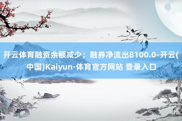 开云体育融资余额减少;融券净流出8100.0-开云(中国)Kaiyun·体育官方网站 登录入口