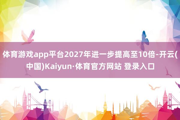 体育游戏app平台2027年进一步提高至10倍-开云(中国)Kaiyun·体育官方网站 登录入口