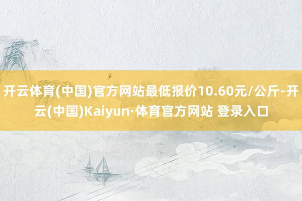 开云体育(中国)官方网站最低报价10.60元/公斤-开云(中国)Kaiyun·体育官方网站 登录入口
