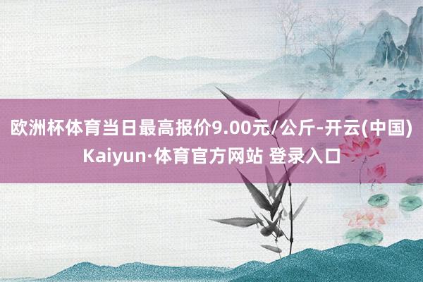 欧洲杯体育当日最高报价9.00元/公斤-开云(中国)Kaiyun·体育官方网站 登录入口