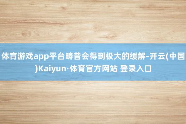 体育游戏app平台畴昔会得到极大的缓解-开云(中国)Kaiyun·体育官方网站 登录入口