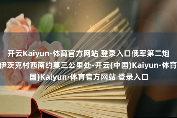 开云Kaiyun·体育官方网站 登录入口俄军第二炮兵旅在距离新特罗伊茨克村西南约莫三公里处-开云(中国)Kaiyun·体育官方网站 登录入口