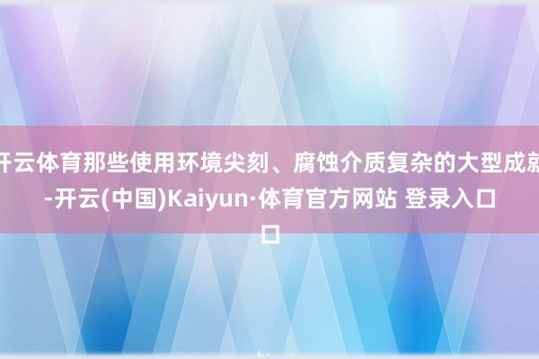 开云体育那些使用环境尖刻、腐蚀介质复杂的大型成就-开云(中国)Kaiyun·体育官方网站 登录入口
