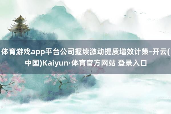 体育游戏app平台公司握续激动提质增效计策-开云(中国)Kaiyun·体育官方网站 登录入口