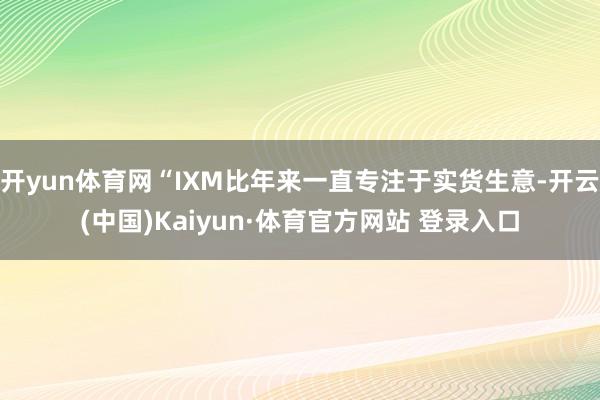 开yun体育网“IXM比年来一直专注于实货生意-开云(中国)Kaiyun·体育官方网站 登录入口