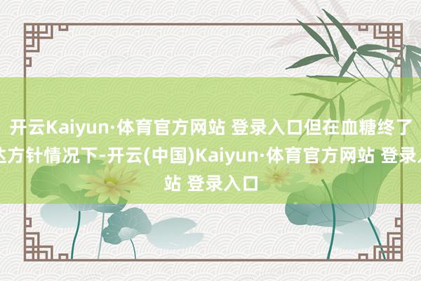 开云Kaiyun·体育官方网站 登录入口但在血糖终了不达方针情况下-开云(中国)Kaiyun·体育官方网站 登录入口