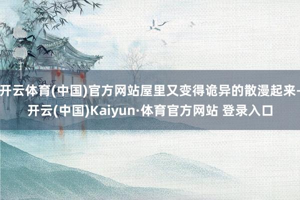 开云体育(中国)官方网站屋里又变得诡异的散漫起来-开云(中国)Kaiyun·体育官方网站 登录入口
