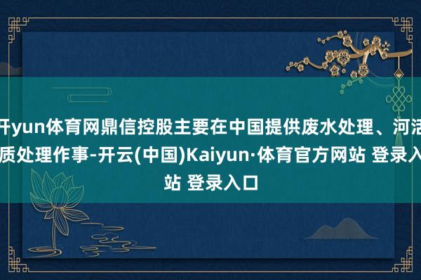 开yun体育网鼎信控股主要在中国提供废水处理、河活水质处理作事-开云(中国)Kaiyun·体育官方网站 登录入口