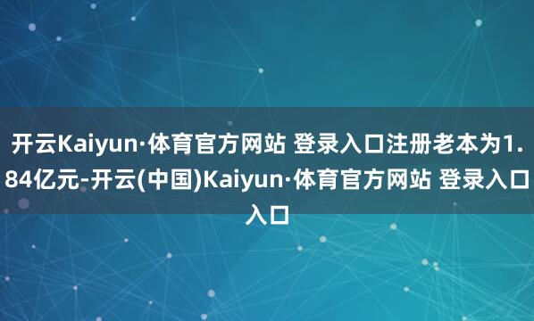 开云Kaiyun·体育官方网站 登录入口注册老本为1.84亿元-开云(中国)Kaiyun·体育官方网站 登录入口