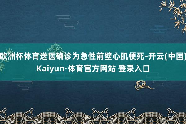 欧洲杯体育送医确诊为急性前壁心肌梗死-开云(中国)Kaiyun·体育官方网站 登录入口