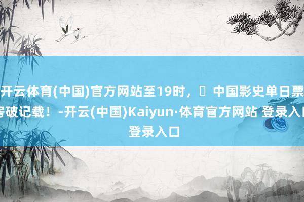 开云体育(中国)官方网站至19时，​中国影史单日票房破记载！-开云(中国)Kaiyun·体育官方网站 登录入口