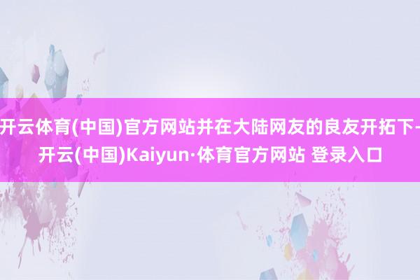开云体育(中国)官方网站并在大陆网友的良友开拓下-开云(中国)Kaiyun·体育官方网站 登录入口