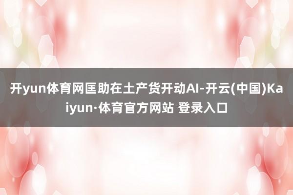 开yun体育网匡助在土产货开动AI-开云(中国)Kaiyun·体育官方网站 登录入口
