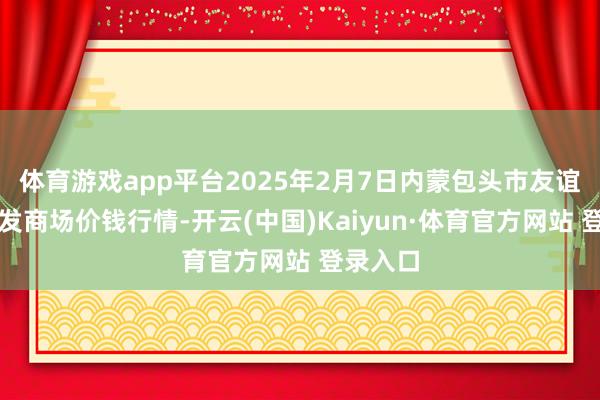 体育游戏app平台2025年2月7日内蒙包头市友谊蔬菜批发商场价钱行情-开云(中国)Kaiyun·体育官方网站 登录入口