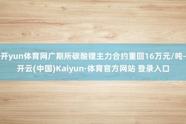 开yun体育网广期所碳酸锂主力合约重回16万元/吨-开云(中国)Kaiyun·体育官方网站 登录入口